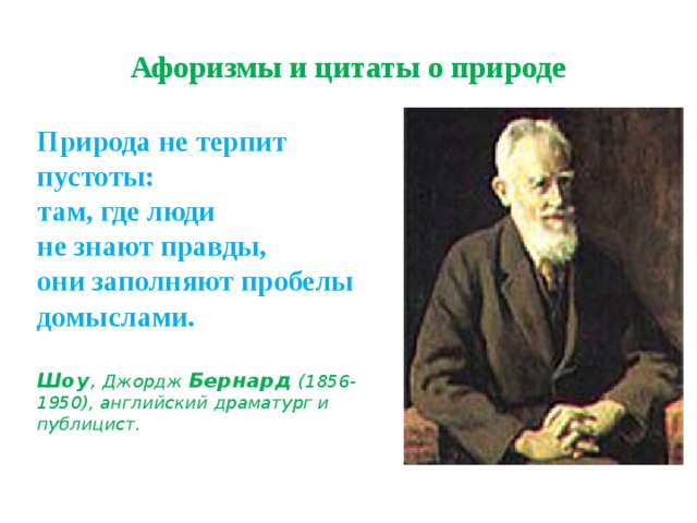 Афоризмы и цитаты о природе Природа не терпит пустоты:  там, где люди  не знают правды,  они заполняют пробелы  домыслами.   Шоу , Джордж  Бернард  (1856-1950), английский драматург и публицист. 