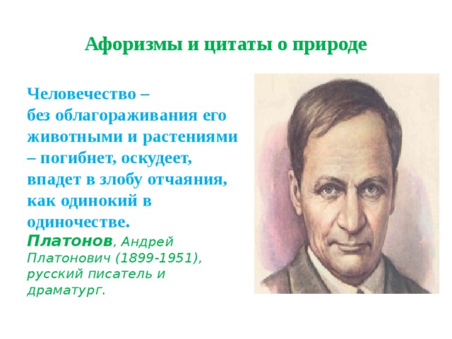 Афоризмы и цитаты о природе Человечество –  без облагораживания его животными и растениями  – погибнет, оскудеет, впадет в злобу отчаяния, как одинокий в одиночестве.   Платонов , Андрей Платонович (1899-1951), русский писатель и драматург. 