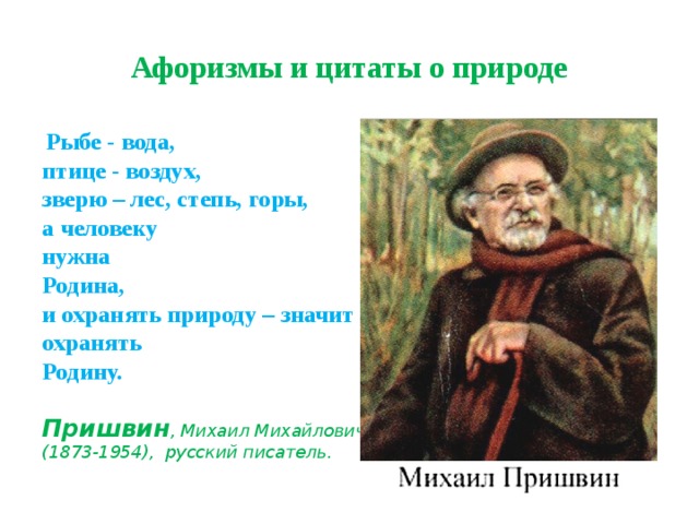 Афоризмы и цитаты о природе  Рыбе - вода,  птице - воздух,  зверю – лес, степь, горы,  а человеку  нужна  Родина,  и охранять природу – значит охранять  Родину. Пришвин , Михаил Михайлович (1873-1954), русский писатель. 