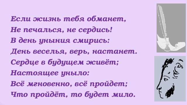  Если жизнь тебя обманет,  Не печалься, не сердись!  В день уныния смирись:  День веселья, верь, настанет.  Сердце в будущем живёт;  Настоящее уныло:  Всё мгновенно, всё пройдет;  Что пройдёт, то будет мило. 