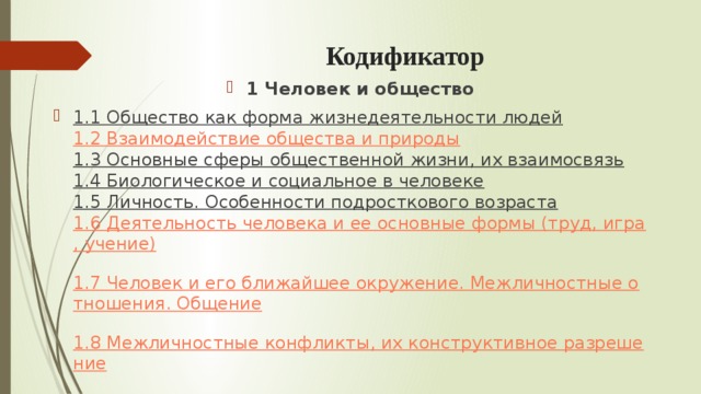 Кодификатор 1 Человек и общество 1.1 Общество как форма жизнедеятельности людей  1.2 Взаимодействие общества и природы  1.3 Основные сферы общественной жизни, их взаимосвязь  1.4 Биологическое и социальное в человеке  1.5 Личность. Особенности подросткового возраста  1.6 Деятельность человека и ее основные формы (труд, игра, учение)  1.7 Человек и его ближайшее окружение. Межличностные отношения. Общение  1.8 Межличностные конфликты, их конструктивное разрешение 