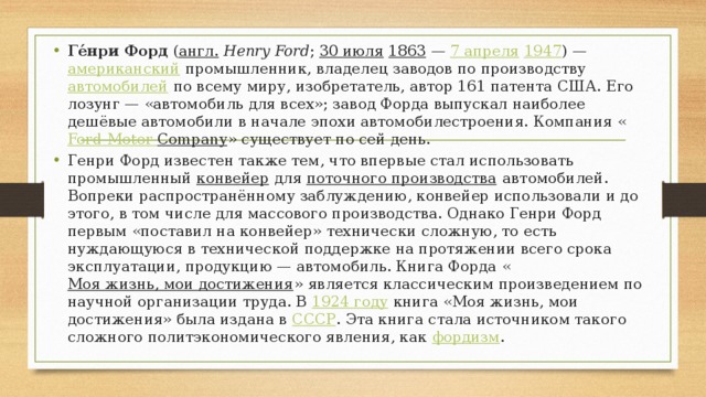 Ге́нри Форд ( англ.   Henry Ford ; 30 июля  1863  — 7 апреля  1947 ) — американский промышленник, владелец заводов по производству автомобилей по всему миру, изобретатель, автор 161 патента США. Его лозунг — «автомобиль для всех»; завод Форда выпускал наиболее дешёвые автомобили в начале эпохи автомобилестроения. Компания « Ford  Motor  Company » существует по сей день. Генри Форд известен также тем, что впервые стал использовать промышленный конвейер для поточного производства автомобилей. Вопреки распространённому заблуждению, конвейер использовали и до этого, в том числе для массового производства. Однако Генри Форд первым «поставил на конвейер» технически сложную, то есть нуждающуюся в технической поддержке на протяжении всего срока эксплуатации, продукцию — автомобиль. Книга Форда « Моя жизнь, мои достижения » является классическим произведением по научной организации труда. В 1924 году книга «Моя жизнь, мои достижения» была издана в СССР . Эта книга стала источником такого сложного политэкономического явления, как фордизм . 