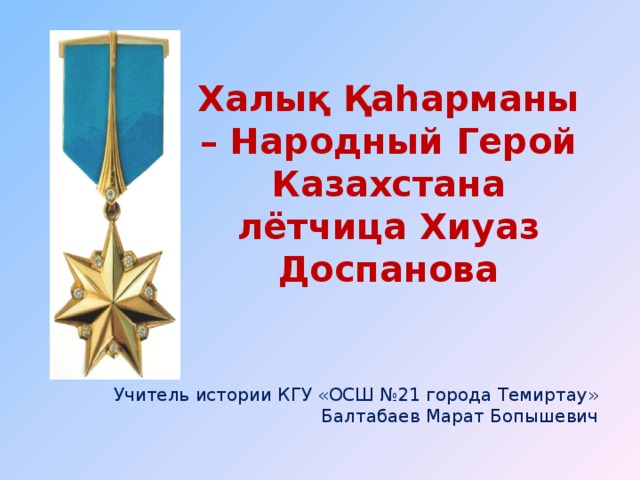 Халық Қаһарманы – Народный Герой Казахстана  лётчица Хиуаз Доспанова Учитель истории КГУ «ОСШ №21 города Темиртау» Балтабаев Марат Бопышевич 