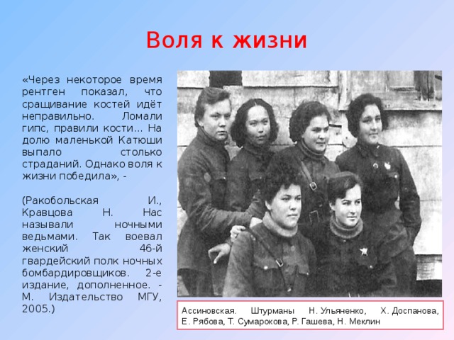 Воля к жизни «Через некоторое время рентген показал, что сращивание костей идёт неправильно. Ломали гипс, правили кости… На долю маленькой Катюши выпало столько страданий. Однако воля к жизни победила», - (Ракобольская И., Кравцова Н. Нас называли ночными ведьмами. Так воевал женский 46-й гвардейский полк ночных бомбардировщиков. 2-е издание, дополненное. - М. Издательство МГУ, 2005.) Ассиновская. Штурманы Н.   Ульяненко, X.   Доспанова, Е.   Рябова, Т.   Сумарокова, Р.   Гашева, Н.   Меклин 