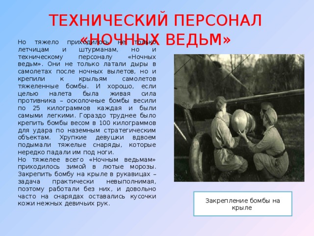 ТЕХНИЧЕСКИЙ ПЕРСОНАЛ «НОЧНЫХ ВЕДЬМ» Но тяжело приходилось не только летчицам и штурманам, но и техническому персоналу «Ночных ведьм». Они не только латали дыры в самолетах после ночных вылетов, но и крепили к крыльям самолетов тяжеленные бомбы. И хорошо, если целью налета была живая сила противника – осколочные бомбы весили по 25 килограммов каждая и были самыми легкими. Гораздо труднее было крепить бомбы весом в 100 килограммов для удара по наземным стратегическим объектам. Хрупкие девушки вдвоем подымали тяжелые снаряды, которые нередко падали им под ноги. Но тяжелее всего «Ночным ведьмам» приходилось зимой в лютые морозы. Закрепить бомбу на крыле в рукавицах – задача практически невыполнимая, поэтому работали без них, и довольно часто на снарядах оставались кусочки кожи нежных девичьих рук. Закрепление бомбы на крыле 