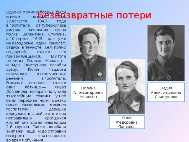 Безвозвратные потери Однако помимо боевых были и иные потери. Так, 22 августа 1943 года в госпитале от туберкулёза умерла начальник связи полка Валентина Ступина, а 10 апреля 1943 года уже на аэродроме один самолёт, садясь в темноте, сел прямо на другой, только что приземлившийся. В итоге лётчицы Полина Макагон и Лида Свистунова погибли сразу, Юлия Пашкова скончалась от полученных ранений в госпитале. В живых осталась только одна лётчица — Хиуаз Доспанова, которая получила тяжелейшие травмы: у неё были перебиты ноги, однако после нескольких месяцев госпиталей девушка вернулась в строй, хотя из-за неправильно сросшихся костей она стала инвалидом 2-й группы. Также погибали экипажи ещё и до отправки на фронт, в катастрофах во время обучения.  Полина Александровна Макогон Лидия Александровна Свистунова Юлия Фёдоровна Пашкова 