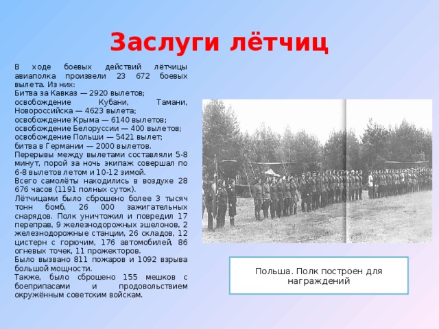  Заслуги лётчиц   В ходе боевых действий лётчицы авиаполка произвели 23 672 боевых вылета. Из них: Битва за Кавказ — 2920 вылетов; освобождение Кубани, Тамани, Новороссийска — 4623 вылета; освобождение Крыма — 6140 вылетов; освобождение Белоруссии — 400 вылетов; освобождение Польши — 5421 вылет; битва в Германии — 2000 вылетов. Перерывы между вылетами составляли 5-8 минут, порой за ночь экипаж совершал по 6-8 вылетов летом и 10-12 зимой. Всего самолёты находились в воздухе 28 676 часов (1191 полных суток). Лётчицами было сброшено более 3 тысяч тонн бомб, 26 000 зажигательных снарядов. Полк уничтожил и повредил 17 переправ, 9 железнодорожных эшелонов, 2 железнодорожные станции, 26 складов, 12 цистерн с горючим, 176 автомобилей, 86 огневых точек, 11 прожекторов. Было вызвано 811 пожаров и 1092 взрыва большой мощности. Также, было сброшено 155 мешков с боеприпасами и продовольствием окружённым советским войскам. Польша. Полк построен для награждений 
