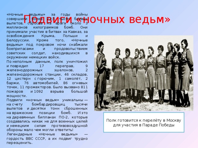 Подвиги «ночных ведьм»  «Ночные ведьмы» за годы войны совершили более 23,5 тысяч боевых вылетов, сбросив на врага около 3 миллионов килограммов бомб. Они принимали участие в битвах за Кавказ, за освобождения Крыма, Польши и Белоруссии. Кроме того, «Ночные ведьмы» под покровом ночи снабжали боеприпасами и продовольствием советских солдат, находившихся в окружении немецких войск. По неполным данным, полк уничтожил и повредил 17 переправ, 9 железнодорожных эшелонов, 2 железнодорожные станции, 46 складов, 12 цистерн с горючим, 1 самолёт, 2 баржи, 76 автомобилей, 86 огневых точек, 11 прожекторов. Было вызвано 811 пожаров и 1092 взрыва большой мощности. Подвиги «ночных ведьм» уникальны — на счету бомбардировщиц тысячи вылетов и десятки тонн сброшенных на вражеские позиции бомб. И это на деревянных бипланах ПО-2, которые создавались никак не для военных целей и немецким силам противовоздушной обороны мало чем могли ответить! Легендарные «Ночные ведьмы» — гордость ВВС СССР, а их подвиг трудно переоценить. Полк готовится к перелёту в Москву для участия в Параде Победы 