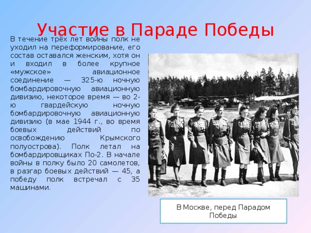 Участие в Параде Победы В течение трёх лет войны полк не уходил на переформирование, его состав оставался женским, хотя он и входил в более крупное «мужское» авиационное соединение — 325-ю ночную бомбардировочную авиационную дивизию, некоторое время — во 2-ю гвардейскую ночную бомбардировочную авиационную дивизию (в мае 1944 г., во время боевых действий по освобождению Крымского полуострова). Полк летал на бомбардировщиках По-2. В начале войны в полку было 20 самолетов, в разгар боевых действий — 45, а победу полк встречал с 35 машинами. В Москве, перед Парадом Победы 