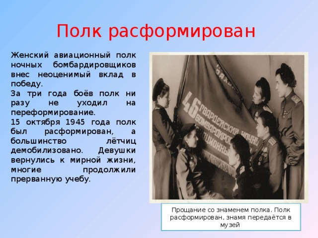 Полк расформирован  Женский авиационный полк ночных бомбардировщиков внес неоценимый вклад в победу. За три года боёв полк ни разу не уходил на переформирование. 15 октября 1945 года полк был расформирован, а большинство лётчиц демобилизовано. Девушки вернулись к мирной жизни, многие продолжили прерванную учебу. Прощание со знаменем полка. Полк расформирован, знамя передаётся в музей 
