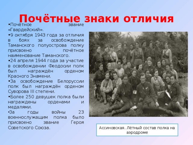 Почётные знаки отличия Почётное звание «Гвардейский». 9 октября 1943 года за отличия в боях за освобождение Таманского полуострова полку присвоено почётное наименование Таманского. 24 апреля 1944 года за участие в освобождении Феодосии полк был награждён орденом Красного Знамени. За освобождение Белоруссии полк был награждён орденом Суворова III степени. Более 250 девушек полка были награждены орденами и медалями. За годы войны 23 военнослужащим полка было присвоено звание Героя Советского Союза. Ассиновская. Лётный состав полка на аэродроме 