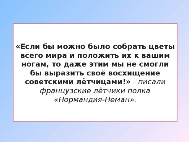 «Если бы можно было собрать цветы всего мира и положить их к вашим ногам, то даже этим мы не смогли бы выразить своё восхищение советскими лётчицами!» - писали французские лётчики полка «Нормандия-Неман». 