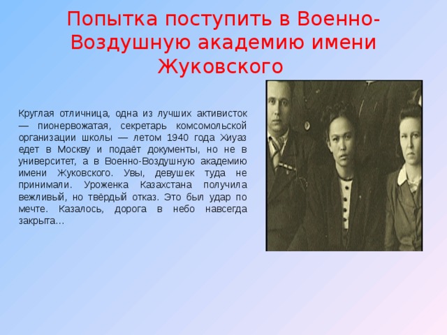 Попытка поступить в Военно-Воздушную академию имени Жуковского Круглая отличница, одна из лучших активисток — пионервожатая, секретарь комсомольской организации школы — летом 1940 года Хиуаз едет в Москву и подаёт документы, но не в университет, а в Военно-Воздушную академию имени Жуковского. Увы, девушек туда не принимали. Уроженка Казахстана получила вежливый, но твёрдый отказ. Это был удар по мечте. Казалось, дорога в небо навсегда закрыта… 