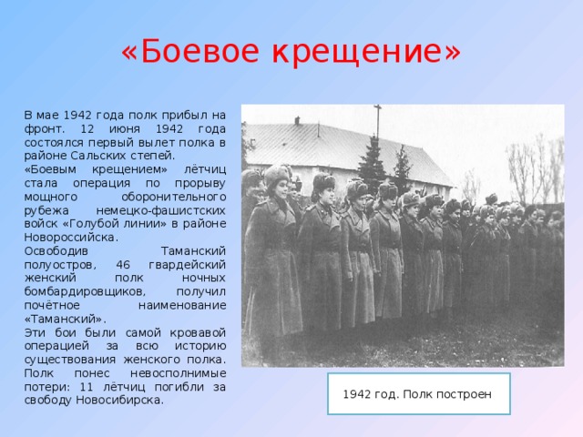 «Боевое крещение» В мае 1942 года полк прибыл на фронт. 12 июня 1942 года состоялся п ервый вылет полка в районе Сальских степей. «Боевым крещением» лётчиц стала операция по прорыву мощного оборонительного рубежа немецко-фашистских войск «Голубой линии» в районе Новороссийска. Освободив Таманский полуостров, 46 гвардейский женский полк ночных бомбардировщиков, получил почётное наименование «Таманский». Эти бои были самой кровавой операцией за всю историю существования женского полка. Полк понес невосполнимые потери: 11 лётчиц погибли за свободу Новосибирска. 1942 год. Полк построен 