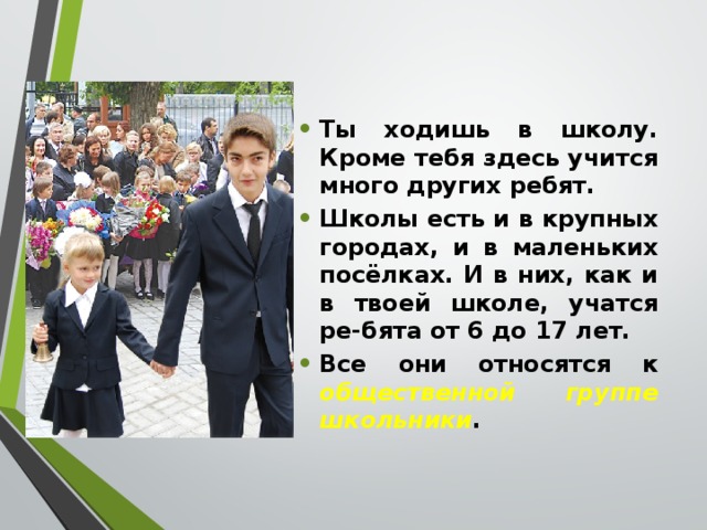 Ты ходишь в школу. Кроме тебя здесь учится много других ребят. Школы есть и в крупных городах, и в маленьких посёлках. И в них, как и в твоей школе, учатся ре-бята от 6 до 17 лет. Все они относятся к общественной группе школьники . 