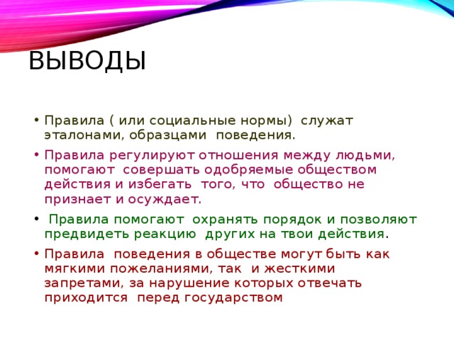 Выводы Правила ( или социальные нормы) служат эталонами, образцами поведения. Правила регулируют отношения между людьми, помогают совершать одобряемые обществом действия и избегать того, что общество не признает и осуждает.  Правила помогают охранять порядок и позволяют предвидеть реакцию других на твои действия . Правила поведения в обществе могут быть как мягкими пожеланиями, так и жесткими запретами, за нарушение которых отвечать приходится перед государством 