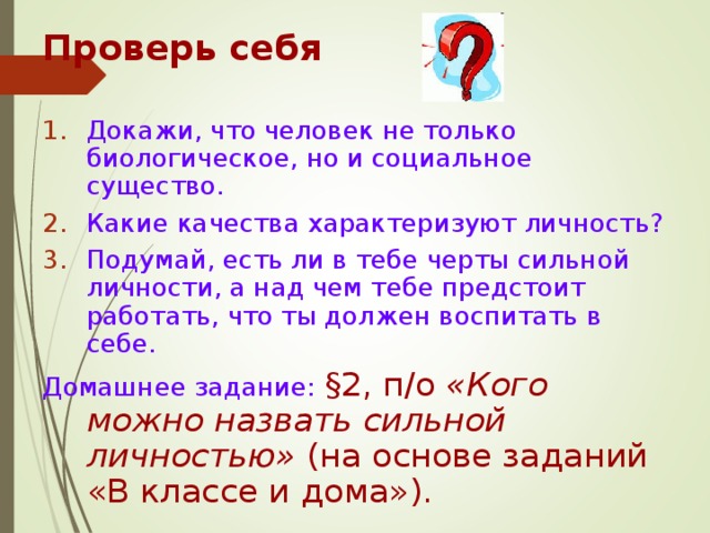 Проверь себя Докажи, что человек не только биологическое, но и социальное существо. Какие качества характеризуют личность? Подумай, есть ли в тебе черты сильной личности, а над чем тебе предстоит работать, что ты должен воспитать в себе. Домашнее задание: §2, п/о «Кого можно назвать сильной личностью» (на основе заданий «В классе и дома»). 