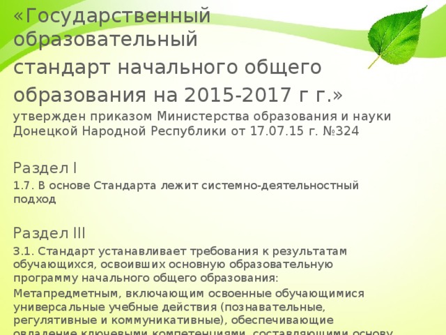 «Государственный образовательный стандарт начального общего образования на 2015-2017 г г.» утвержден приказом Министерства образования и науки Донецкой Народной Республики от 17.07.15 г. №324 Раздел I 1.7. В основе Стандарта лежит системно-деятельностный подход Раздел III 3.1. Стандарт устанавливает требования к результатам обучающихся, освоивших основную образовательную программу начального общего образования: Метапредметным, включающим освоенные обучающимися универсальные учебные действия (познавательные, регулятивные и коммуникативные), обеспечивающие овладение ключевыми компетенциями, составляющими основу умения учиться, и межпредметными понятиями. 2 