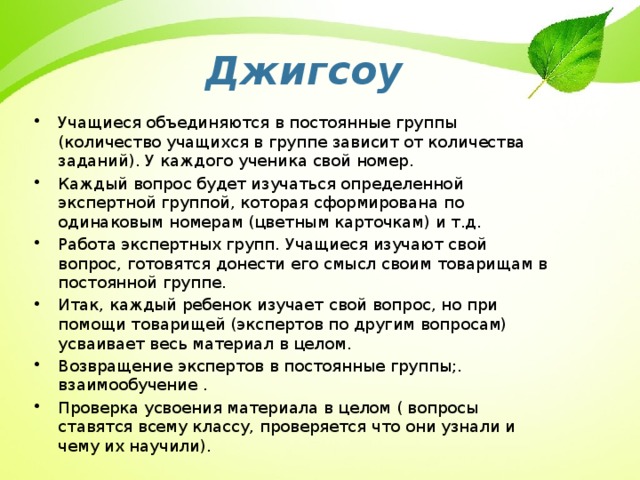 Джигсоу Учащиеся объединяются в постоянные группы (количество учащихся в группе зависит от количества заданий). У каждого ученика свой номер. Каждый вопрос будет изучаться определенной экспертной группой, которая сформирована по одинаковым номерам (цветным карточкам) и т.д. Работа экспертных групп. Учащиеся изучают свой вопрос, готовятся донести его смысл своим товарищам в постоянной группе. Итак, каждый ребенок изучает свой вопрос, но при помощи товарищей (экспертов по другим вопросам) усваивает весь материал в целом. Возвращение экспертов в постоянные группы;. взаимообучение . Проверка усвоения материала в целом ( вопросы ставятся всему классу, проверяется что они узнали и чему их научили). 22 
