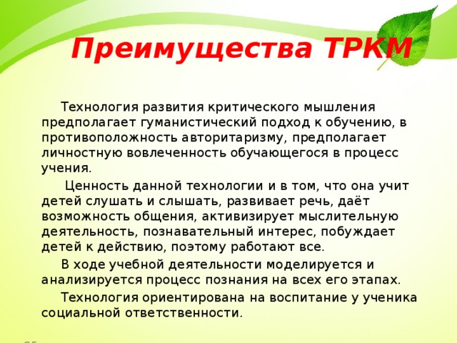 Преимущества ТРКМ    Технология развития критического мышления предполагает гуманистический подход к обучению, в противоположность авторитаризму, предполагает личностную вовлеченность обучающегося в процесс учения.  Ценность данной технологии и в том, что она учит детей слушать и слышать, развивает речь, даёт возможность общения, активизирует мыслительную деятельность, познавательный интерес, побуждает детей к действию, поэтому работают все.  В ходе учебной деятельности моделируется и анализируется процесс познания на всех его этапах.  Технология ориентирована на воспитание у ученика социальной ответственности. 35 