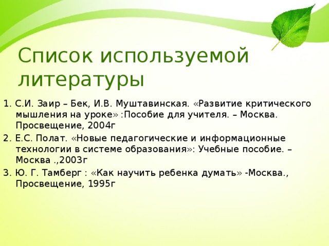 Список используемой литературы 1. С.И. Заир – Бек, И.В. Муштавинская. «Развитие критического мышления на уроке» :Пособие для учителя. – Москва. Просвещение, 2004г 2. Е.С. Полат. «Новые педагогические и информационные технологии в системе образования»: Учебные пособие. – Москва .,2003г 3. Ю. Г. Тамберг : «Как научить ребенка думать» -Москва., Просвещение, 1995г 