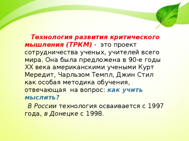  Технология развития критического мышления (ТРКМ) - это проект сотрудничества ученых, учителей всего мира. Она была предложена в 90-е годы XХ века американскими учеными Курт Мередит, Чарльзом Темпл, Джин Стил как особая методика обучения, отвечающая на вопрос: как учить мыслить?  В России технология осваивается с 1997 года, в Донецке с 1998. 6 