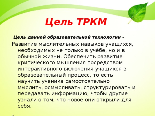 Цель ТРКМ  Цель  данной образовательной технологии – Развитие мыслительных навыков учащихся, необходимых не только в учёбе, но и в обычной жизни. Обеспечить развитие критического мышления посредством интерактивного включения учащихся в образовательный процесс, то есть научить ученика самостоятельно мыслить, осмысливать, структурировать и передавать информацию, чтобы другие узнали о том, что новое они открыли для себя. 8  