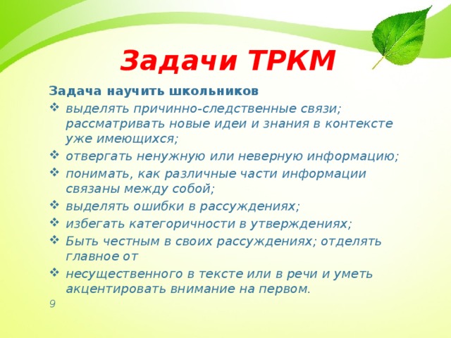 Задачи ТРКМ Задача научить школьников  выделять причинно-следственные связи;  рассматривать новые идеи и знания в контексте уже имеющихся; отвергать ненужную или неверную информацию; понимать, как различные части информации связаны между собой; выделять ошибки в рассуждениях; избегать категоричности в утверждениях; Быть честным в своих рассуждениях; отделять главное от несущественного в тексте или в речи и уметь акцентировать внимание на первом. 9 