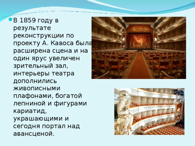 В 1859 году в результате реконструкции по проекту А. Кавоса была расширена сцена и на один ярус увеличен зрительный зал, интерьеры театра дополнились живописными плафонами, богатой лепниной и фигурами кариатид, украшающими и сегодня портал над авансценой. 