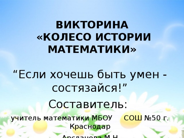 ВИКТОРИНА   «КОЛЕСО ИСТОРИИ МАТЕМАТИКИ» “ Если хочешь быть умен - состязайся!” Составитель: учитель математики МБОУ СОШ №50 г. Краснодар  Арсланова М.Н. 