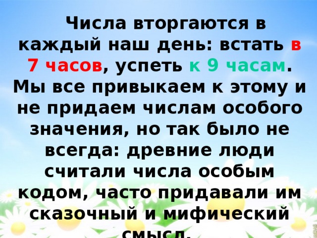  Числа вторгаются в каждый наш день: встать в 7 часов , успеть к 9 часам . Мы все привыкаем к этому и не придаем числам особого значения, но так было не всегда: древние люди считали числа особым кодом, часто придавали им сказочный и мифический смысл. 