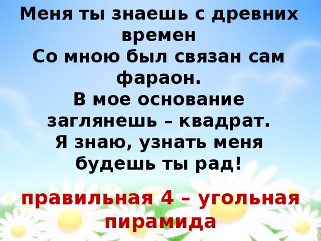 Меня ты знаешь с древних времен  Со мною был связан сам фараон.  В мое основание заглянешь – квадрат.  Я знаю, узнать меня будешь ты рад!   правильная 4 – угольная пирамида 