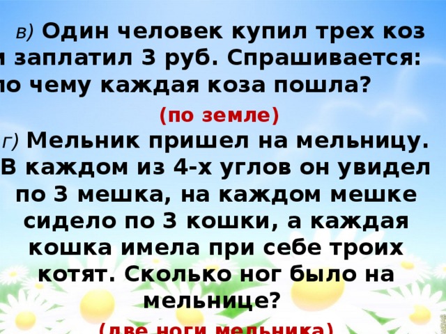  в)  Один человек купил трех коз и заплатил 3 руб. Спрашивается: по чему каждая коза пошла?  (по земле)  г)  Мельник пришел на мельницу. В каждом из 4-х углов он увидел по 3 мешка, на каждом мешке сидело по 3 кошки, а каждая кошка имела при себе троих котят. Сколько ног было на мельнице? (две ноги мельника) 