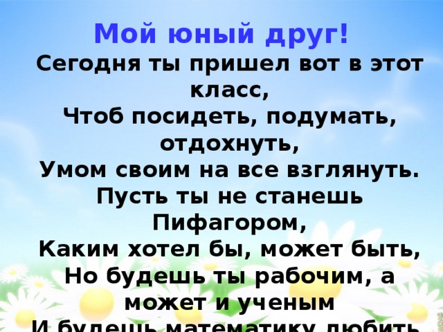 Мой юный друг!  Сегодня ты пришел вот в этот класс,  Чтоб посидеть, подумать, отдохнуть,  Умом своим на все взглянуть.  Пусть ты не станешь Пифагором,  Каким хотел бы, может быть,  Но будешь ты рабочим, а может и ученым  И будешь математику любить.  