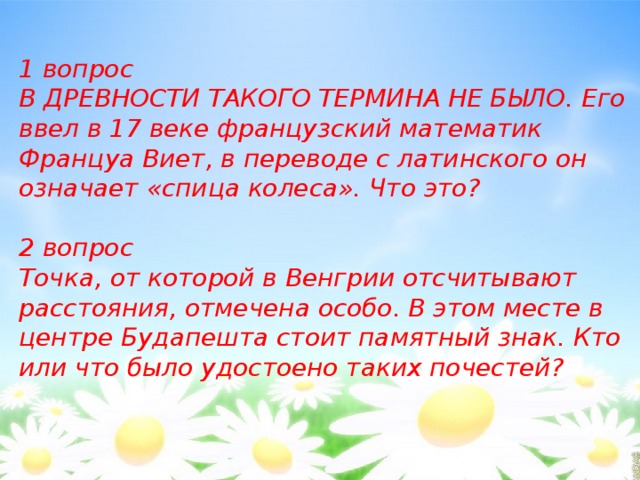 1 вопрос В ДРЕВНОСТИ ТАКОГО ТЕРМИНА НЕ БЫЛО. Его ввел в 17 веке французский математик Француа Виет, в переводе с латинского он означает «спица колеса». Что это?  2 вопрос Точка, от которой в Венгрии отсчитывают расстояния, отмечена особо. В этом месте в центре Будапешта стоит памятный знак. Кто или что было удостоено таких почестей? 