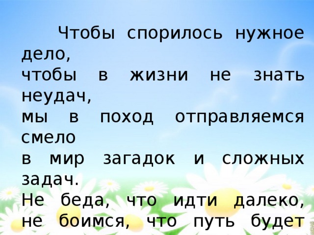  Чтобы спорилось нужное дело,  чтобы в жизни не знать неудач,  мы в поход отправляемся смело  в мир загадок и сложных задач.  Не беда, что идти далеко,  не боимся, что путь будет труден.  Достижения крупные людям  никогда не давались легко. 