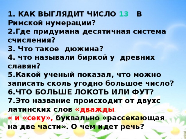       1. КАК ВЫГЛЯДИТ ЧИСЛО 13 В Римской нумерации?  2.Где придумана десятичная система счисления?  3. Что такое дюжина?  4. что называли биркой у древних славян?  5.Какой ученый показал, что можно записать сколь угодно большое число?  6.ЧТО БОЛЬШЕ ЛОКОТЬ ИЛИ ФУТ?  7.Это название происходит от двухс латинских слов «дважды « и «секу», буквально «рассекающая на две части». О чем идет речь?    