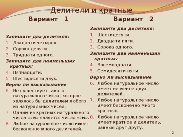 Делители и кратные Вариант 1 Вариант 2 Запишите два делителя: Запишите два делителя: Двадцати четырех. Сорока девяти. Тридцати одного. Шестидесяти. Двадцати пяти. Сорока одного. Запишите два наименьших кратных: Запишите два наименьших кратных: Пятнадцати. Шестидесяти двух. Восемнадцати. Семидесяти пяти. Верно ли высказывание  Верно ли высказывание  Не существует такого натурального числа, которое являлось бы делителем любого из натуральных чисел. Одним из кратных натурального числа «эм» является число «эм». Любое натуральное число имеет бесконечно много делителей. Любое натуральное число имеет не менее двух делителей. Любое натуральное число имеет бесконечно много кратных. Любое натуральное число имеет кратное и делитель, равные друг другу.  