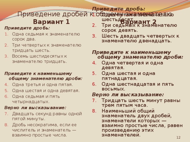 Приведение дробей к общему знаменателю Вариант 2 Вариант 1 Приведите дробь: Приведите дробь: Одна седьмая к знаменателю сорок два. Три четвертых к знаменателю тридцать шесть. Восемь шестидесятых к знаменателю тридцать. Одна пятая к знаменателю шестьдесят. Три седьмых к знаменателю сорок девять. Шесть двадцать четвертых к знаменателю двенадцать.  Приведите к наименьшему общему знаменателю дроби: Приведите к наименьшему общему знаменателю дроби: Одна третья и одна пятая. Одна шестая и одна девятая. Одна седьмая и пять четырнадцатых. Одна четвертая и одна девятая. Одна шестая и одна пятнадцатая. Одна шестнадцатая и пять восьмых. Верно ли высказывание: Верно ли высказывание: Тридцать шесть минут равны трем пятым часа. Наименьший общий знаменатель двух дробей, знаменатели которых — взаимно простые числа, равен произведению этих знаменателей. Двадцать секунд равны одной пятой минуты. Дробь несократима, если ее числитель и знаменатель — взаимно простые числа.  