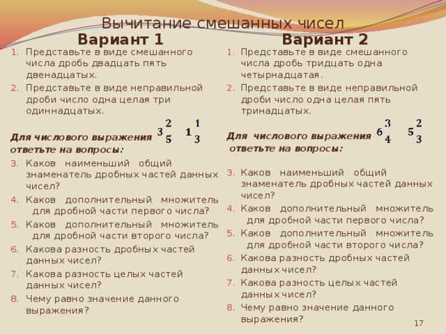 Вычитание смешанных чисел Вариант 2 Вариант 1 Представьте в виде смешанного числа дробь тридцать одна четырнадцатая. Представьте в виде неправильной дроби число одна целая пять тринадцатых. Представьте в виде смешанного числа дробь двадцать пять двенадцатых. Представьте в виде неправильной дроби число одна целая три одиннадцатых. Для числового выражения Для числового выражения ответьте на вопросы:  ответьте на вопросы:    Каков наименьший общий знаменатель дробных частей данных чисел? Каков дополнительный множитель для дробной части первого числа? Каков дополнительный множитель для дробной части второго числа? Какова разность дробных частей данных чисел? Какова разность целых частей данных чисел? Чему равно значение данного выражения? Каков наименьший общий знаменатель дробных частей данных чисел? Каков дополнительный множитель для дробной части первого числа? Каков дополнительный множитель для дробной части второго числа? Какова разность дробных частей данных чисел? Какова разность целых частей данных чисел? Чему равно значение данного выражения?  