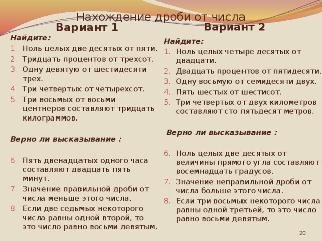 Нахождение дроби от числа Вариант 2 Вариант 1 Найдите: Найдите: Ноль целых две десятых от пяти. Тридцать процентов от трехсот. Одну девятую от шестидесяти трех. Три четвертых от четырехсот. Три восьмых от восьми центнеров составляют тридцать килограммов. Ноль целых четыре десятых от двадцати. Двадцать процентов от пятидесяти. Одну восьмую от семидесяти двух. Пять шестых от шестисот. Три четвертых от двух километров составляют сто пятьдесят метров. Верно ли высказывание :  Верно ли высказывание :  Ноль целых две десятых от величины прямого угла составляют восемнадцать градусов. Значение неправильной дроби от числа больше этого числа. Если три восьмых некоторого числа равны одной третьей, то это число равно восьми девятым. Пять двенадцатых одного часа составляют двадцать пять минут. Значение правильной дроби от числа меньше этого числа. Если две седьмых некоторого числа равны одной второй, то это число равно восьми девятым.  