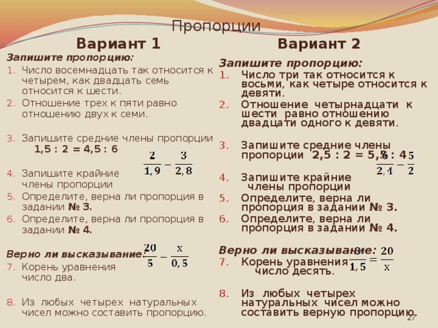 Пропорции Вариант 2 Вариант 1 Запишите пропорцию: Запишите пропорцию: Число восемнадцать так относится к четырем, как двадцать семь относится к шести. Отношение трех к пяти равно отношению двух к семи. Число три так относится к восьми, как четыре относится к девяти. Отношение четырнадцати к шести равно отношению двадцати одного к девяти. Запишите средние члены пропорции 2,5 : 2 = 5,5 : 4 Запишите средние члены пропорции 1,5 : 2 = 4,5 : 6  Запишите крайние члены пропорции Определите, верна ли пропорция в задании № 3. Определите, верна ли пропорция в задании № 4. Запишите крайние члены пропорции Определите, верна ли пропорция в задании № 3. Определите, верна ли пропорция в задании № 4.    Верно ли высказывание: Верно ли высказывание: Корень уравнения число десять. Корень уравнения число два. Из любых четырех натуральных чисел можно составить верную пропорцию. Из любых четырех натуральных чисел можно составить пропорцию.  