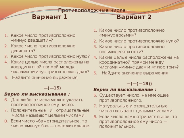 Противоположные числа Вариант 1 Вариант 2 Какое число противоположно «минус двадцати»? Какое число противоположно девяноста? Какое число противоположно нулю? Какие целые числа расположены на координатной прямой между числами «минус три» и «плюс два»?  Найдите значение выражения Какое число противоположно «минус восьми»? Какое число противоположно нулю? Какое число противоположно восьмидесяти пяти? Какие целые числа расположены на координатной прямой между числами «минус два» и «плюс три»?  Найдите значение выражения — (—15) — (—(—18)) Верно ли высказывание : Верно ли высказывание : Для любого числа можно указать противоположное ему число. Положительные и отрицательные числа называют целыми числами. Если число «бэ» отрицательное, то число «минус бэ» — положительное. Существует число, не имеющее противоположного. Натуральные и отрицательные числа называют целыми числами. Если число «эм» отрицательное, то противоположное ему число — положительное. 