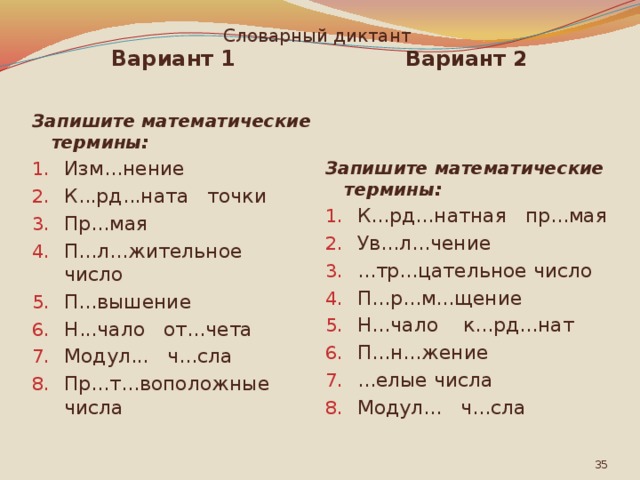 Словарный диктант Вариант 1 Вариант 2   Запишите математические термины: Запишите математические термины: Изм...нение К...рд...ната точки Пр...мая П...л...жительное число П...вышение Н...чало от...чета Модул... ч...сла Пр...т...воположные числа К...рд...натная пр...мая Ув...л...чение ...тр...цательное число П...р...м...щение Н...чало к...рд...нат П...н...жение ...елые числа Модул... ч...сла  