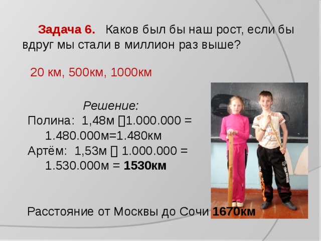 Задача 6. Каков был бы наш рост, если бы вдруг мы стали в миллион раз выше? 20 км, 500км, 1000км Решение:  Полина:  1,48м  1.000.000 =  1.480.000м=1.480км Артём: 1,53м  1.000.000 =  1.530.000м = 1530км Расстояние от Москвы до Сочи 1670км