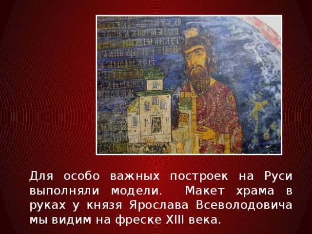 Для особо важных построек на Руси выполняли модели. Макет храма в руках у князя Ярослава Всеволодовича мы видим на фреске XIII века.