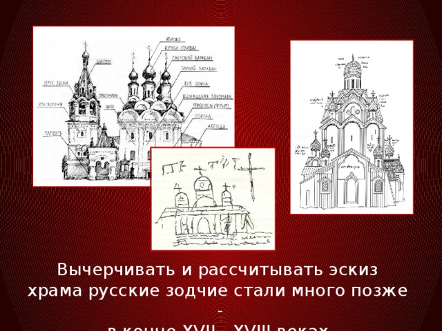 Вычерчивать и рассчитывать эскиз храма русские зодчие стали много позже -  в конце XVII - XVIII веках.