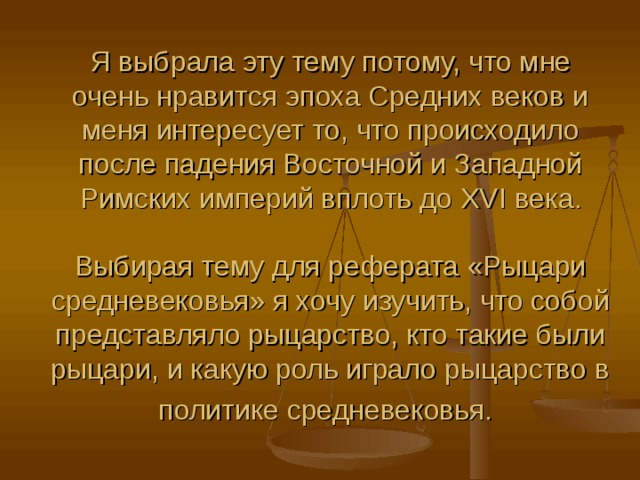 Я выбрала эту тему потому, что мне очень нравится эпоха Средних веков и меня интересует то, что происходило после падения Восточной и Западной Римских империй вплоть до XVI века. Выбирая тему для реферата «Рыцари средневековья» я хочу изучить, что собой представляло рыцарство, кто такие были рыцари, и какую роль играло рыцарство в политике средневековья. 