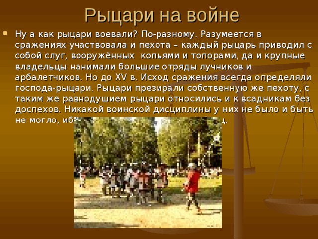 Ну а как рыцари воевали? По-разному. Разумеется в сражениях участвовала и пехота – каждый рыцарь приводил с собой слуг, вооружённых копьями и топорами, да и крупные владельцы нанимали большие отряды лучников и арбалетчиков. Но до XV в. Исход сражения всегда определяли господа-рыцари. Рыцари презирали собственную же пехоту, с таким же равнодушием рыцари относились и к всадникам без доспехов. Никакой воинской дисциплины у них не было и быть не могло, ибо рыцарь индивидуальный боец. 