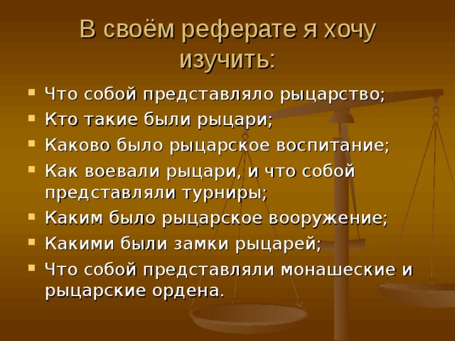 В своём реферате я хочу изучить: Что собой представляло рыцарство; Кто такие были рыцари; Каково было рыцарское воспитание; Как воевали рыцари, и что собой представляли турниры; Каким было рыцарское вооружение; Какими были замки рыцарей; Что собой представляли монашеские и рыцарские ордена. 